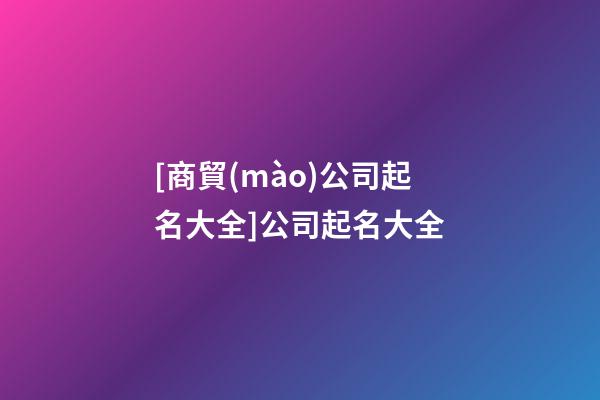 [商貿(mào)公司起名大全]公司起名大全-第1張-公司起名-玄機派